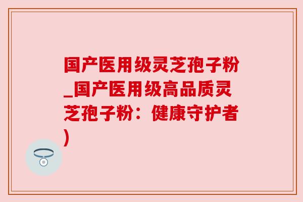 国产医用级灵芝孢子粉_国产医用级高品质灵芝孢子粉：健康守护者)