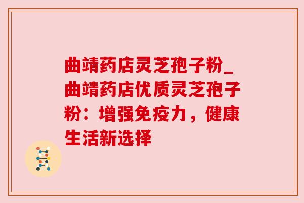 曲靖药店灵芝孢子粉_曲靖药店优质灵芝孢子粉：增强免疫力，健康生活新选择