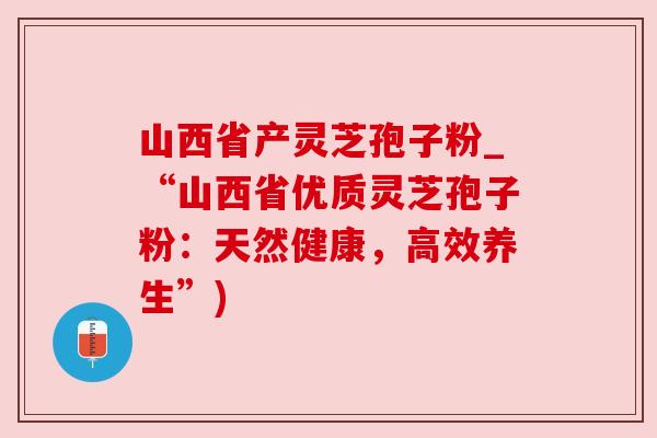 山西省产灵芝孢子粉_“山西省优质灵芝孢子粉:天然健康,高效养生”) 山西省产灵芝孢子粉_“山西省优质灵芝孢子粉:天然健康,高效养生”)