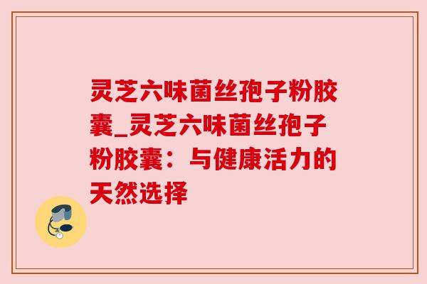 灵芝六味菌丝孢子粉胶囊_灵芝六味菌丝孢子粉胶囊：与健康活力的天然选择