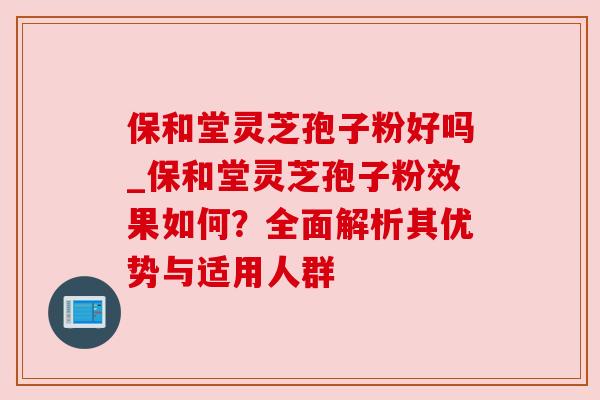 保和堂灵芝孢子粉好吗_保和堂灵芝孢子粉效果如何？全面解析其优势与适用人群