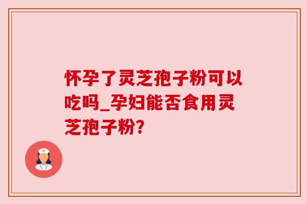 怀孕了灵芝孢子粉可以吃吗_孕妇能否食用灵芝孢子粉？