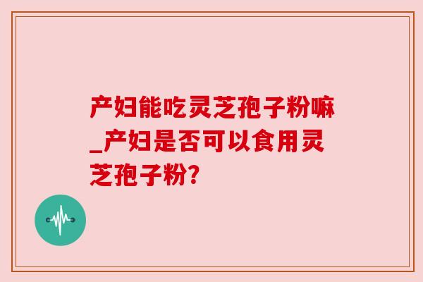 产妇能吃灵芝孢子粉嘛_产妇是否可以食用灵芝孢子粉？