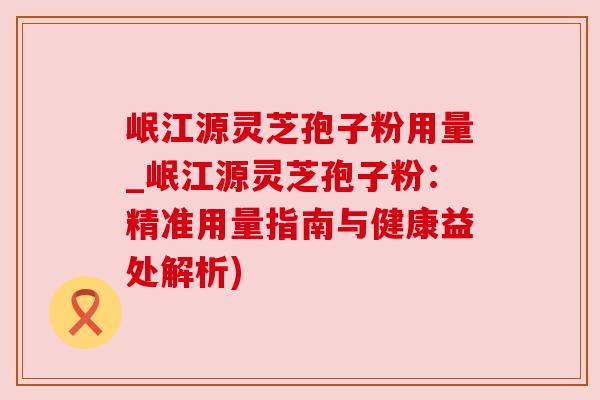 岷江源灵芝孢子粉用量_岷江源灵芝孢子粉：精准用量指南与健康益处解析)