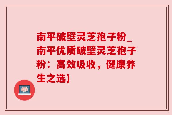 南平破壁灵芝孢子粉_南平优质破壁灵芝孢子粉:高效吸收,健康养生之选) 南平破壁灵芝孢子粉_南平优质破壁灵芝孢子粉:高效吸收,健康养生之选)