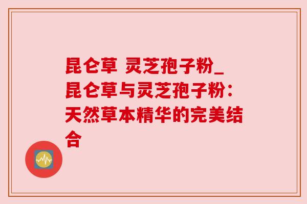 昆仑草 灵芝孢子粉_昆仑草与灵芝孢子粉：天然草本精华的完美结合