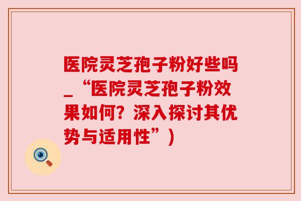 医院灵芝孢子粉好些吗_“医院灵芝孢子粉效果如何？深入探讨其优势与适用性”)