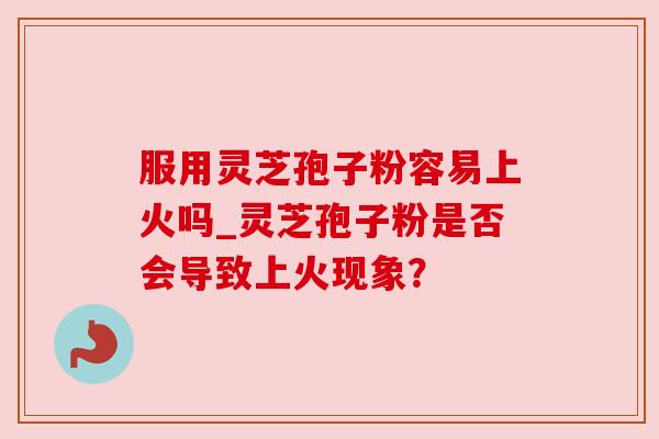 服用灵芝孢子粉容易上火吗_灵芝孢子粉是否会导致上火现象？