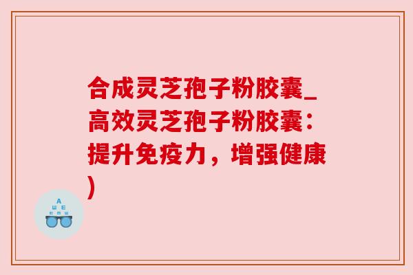 合成灵芝孢子粉胶囊_高效灵芝孢子粉胶囊:提升免疫力,增强健康) 合成灵芝孢子粉胶囊_高效灵芝孢子粉胶囊:提升免疫力,增强健康)