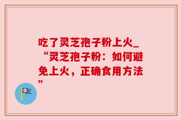 吃了灵芝孢子粉上火_“灵芝孢子粉：如何避免上火，正确食用方法”