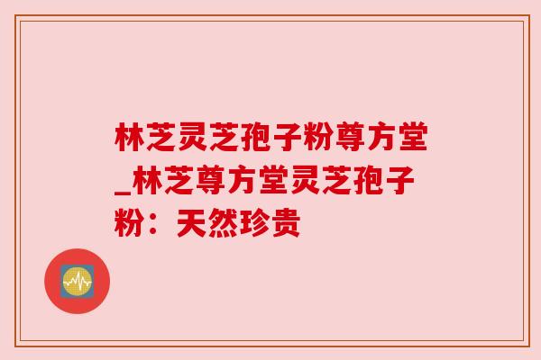 林芝灵芝孢子粉尊方堂_林芝尊方堂灵芝孢子粉:天然珍贵 林芝灵芝孢子粉尊方堂_林芝尊方堂灵芝孢子粉:天然珍贵