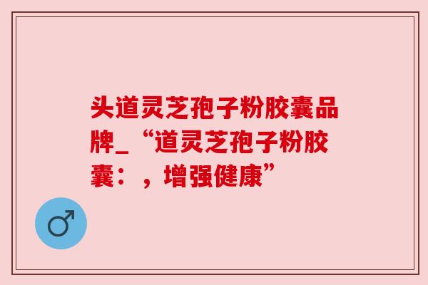头道灵芝孢子粉胶囊品牌_“道灵芝孢子粉胶囊：，增强健康”