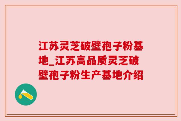 江苏灵芝破壁孢子粉基地_江苏高品质灵芝破壁孢子粉生产基地介绍