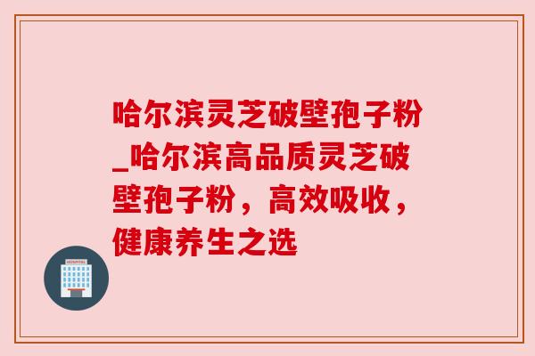 哈尔滨灵芝破壁孢子粉_哈尔滨高品质灵芝破壁孢子粉，高效吸收，健康养生之选