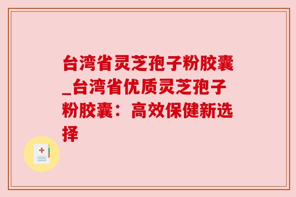 台湾省灵芝孢子粉胶囊_台湾省优质灵芝孢子粉胶囊：高效保健新选择
