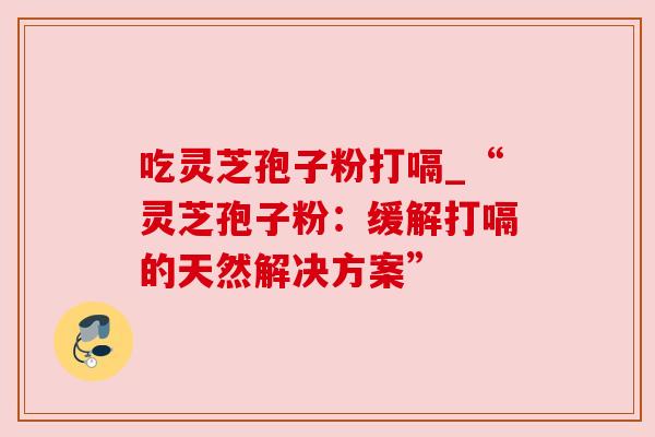 吃灵芝孢子粉打嗝_“灵芝孢子粉：缓解打嗝的天然解决方案”