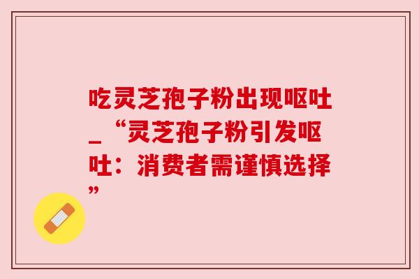 吃灵芝孢子粉出现呕吐_“灵芝孢子粉引发呕吐：消费者需谨慎选择”