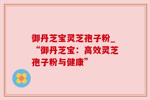 御丹芝宝灵芝孢子粉_“御丹芝宝:高效灵芝孢子粉与健康” 御丹芝宝灵芝孢子粉_“御丹芝宝:高效灵芝孢子粉与健康”