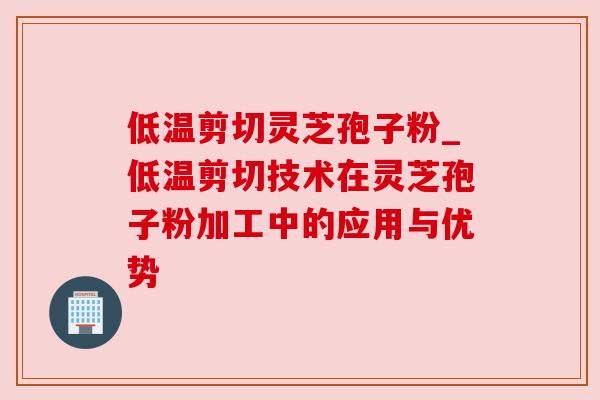 低温剪切灵芝孢子粉_低温剪切技术在灵芝孢子粉加工中的应用与优势