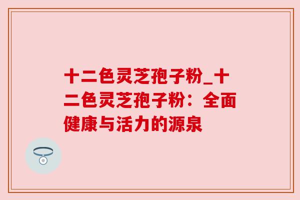 十二色灵芝孢子粉_十二色灵芝孢子粉：全面健康与活力的源泉