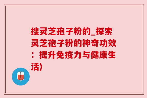 搜灵芝孢子粉的_探索灵芝孢子粉的神奇功效：提升免疫力与健康生活)