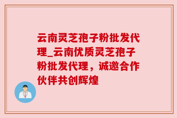 云南灵芝孢子粉批发代理_云南优质灵芝孢子粉批发代理，诚邀合作伙伴共创辉煌