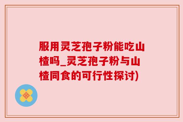 服用灵芝孢子粉能吃山楂吗_灵芝孢子粉与山楂同食的可行性探讨)