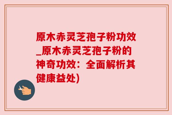 原木赤灵芝孢子粉功效_原木赤灵芝孢子粉的神奇功效：全面解析其健康益处)