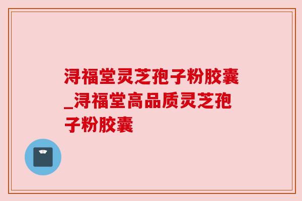 浔福堂灵芝孢子粉胶囊_浔福堂高品质灵芝孢子粉胶囊