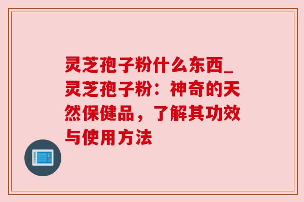 灵芝孢子粉什么东西_灵芝孢子粉：神奇的天然保健品，了解其功效与使用方法