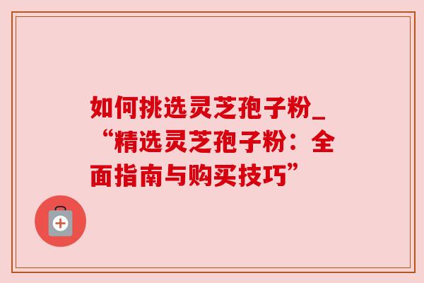 如何挑选灵芝孢子粉_“精选灵芝孢子粉：全面指南与购买技巧”