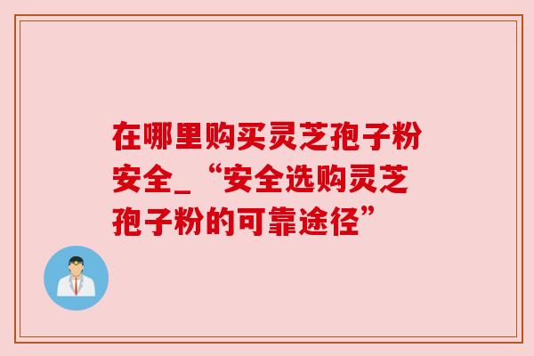 在哪里购买灵芝孢子粉安全_“安全选购灵芝孢子粉的可靠途径”