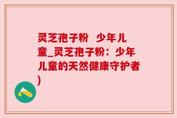灵芝孢子粉  少年儿童_灵芝孢子粉：少年儿童的天然健康守护者)