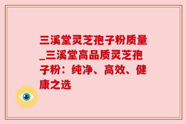 三溪堂灵芝孢子粉质量_三溪堂高品质灵芝孢子粉：纯净、高效、健康之选