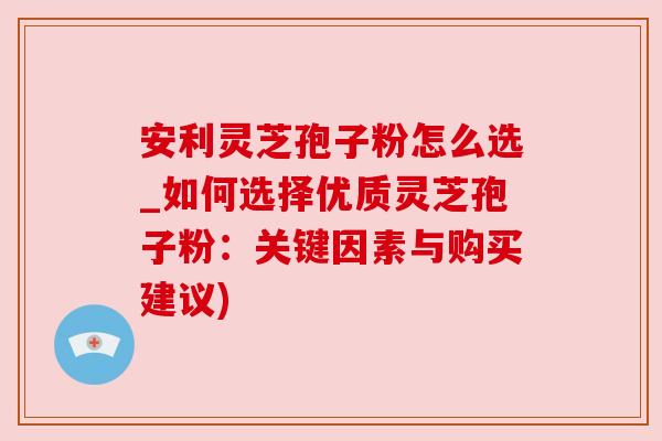安利灵芝孢子粉怎么选_如何选择优质灵芝孢子粉：关键因素与购买建议)