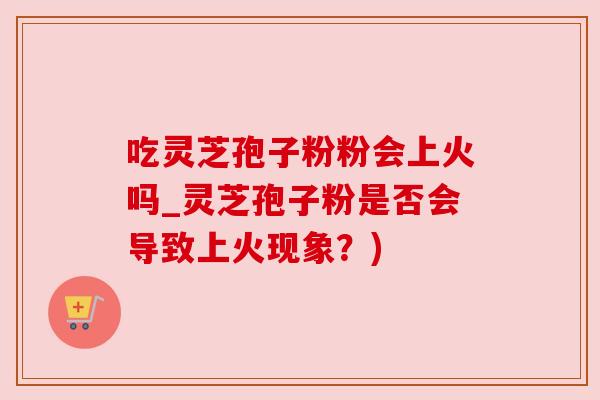 吃灵芝孢子粉粉会上火吗_灵芝孢子粉是否会导致上火现象？)