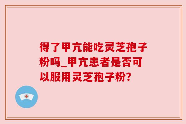 得了甲亢能吃灵芝孢子粉吗_甲亢患者是否可以服用灵芝孢子粉？