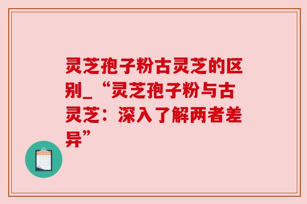 灵芝孢子粉古灵芝的区别_“灵芝孢子粉与古灵芝：深入了解两者差异”
