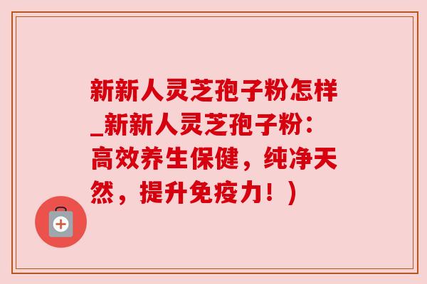 新新人灵芝孢子粉怎样_新新人灵芝孢子粉：高效养生保健，纯净天然，提升免疫力！)