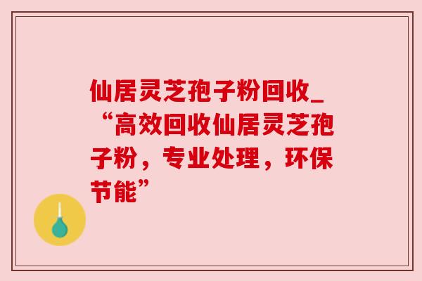 仙居灵芝孢子粉回收_“高效回收仙居灵芝孢子粉,专业处理,环保节能” 仙居灵芝孢子粉回收_“高效回收仙居灵芝孢子粉,专业处理,环保节能”