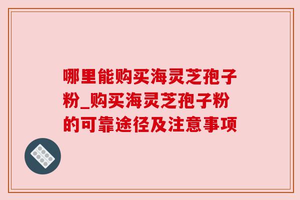 哪里能购买海灵芝孢子粉_购买海灵芝孢子粉的可靠途径及注意事项