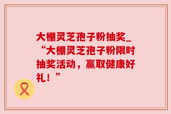 大棚灵芝孢子粉抽奖_“大棚灵芝孢子粉限时抽奖活动,赢取健康好礼!” 大棚灵芝孢子粉抽奖_“大棚灵芝孢子粉限时抽奖活动,赢取健康好礼!”