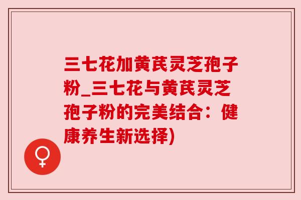 三七花加黄芪灵芝孢子粉_三七花与黄芪灵芝孢子粉的完美结合:健康养生新选择) 三七花加黄芪灵芝孢子粉_三七花与黄芪灵芝孢子粉的完美结合:健康养生新选择)