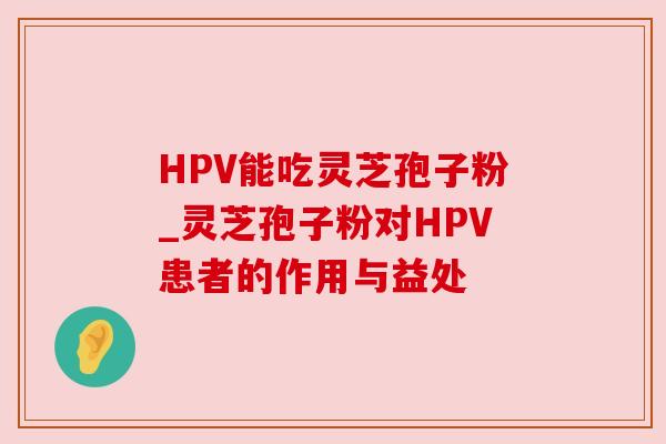HPV能吃灵芝孢子粉_灵芝孢子粉对HPV患者的作用与益处 HPV能吃灵芝孢子粉_灵芝孢子粉对HPV患者的作用与益处