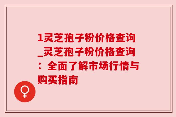 1灵芝孢子粉价格查询_灵芝孢子粉价格查询：全面了解市场行情与购买指南