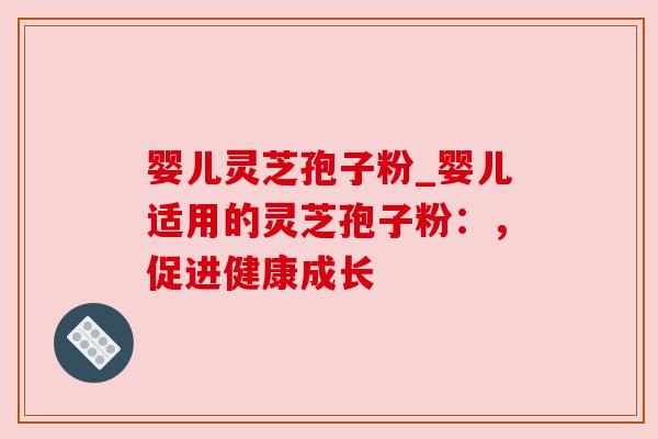 婴儿灵芝孢子粉_婴儿适用的灵芝孢子粉:,促进健康成长 婴儿灵芝孢子粉_婴儿适用的灵芝孢子粉:,促进健康成长