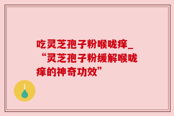 吃灵芝孢子粉喉咙痒_“灵芝孢子粉缓解喉咙痒的神奇功效” 吃灵芝孢子粉喉咙痒_“灵芝孢子粉缓解喉咙痒的神奇功效”
