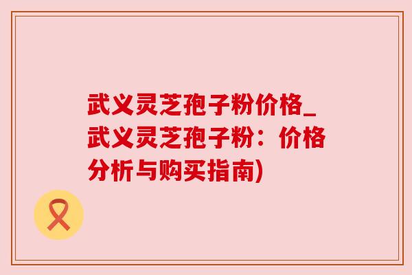 武义灵芝孢子粉价格_武义灵芝孢子粉：价格分析与购买指南)