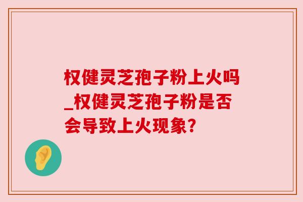 权健灵芝孢子粉上火吗_权健灵芝孢子粉是否会导致上火现象？