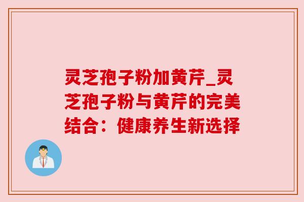 灵芝孢子粉加黄芹_灵芝孢子粉与黄芹的完美结合：健康养生新选择